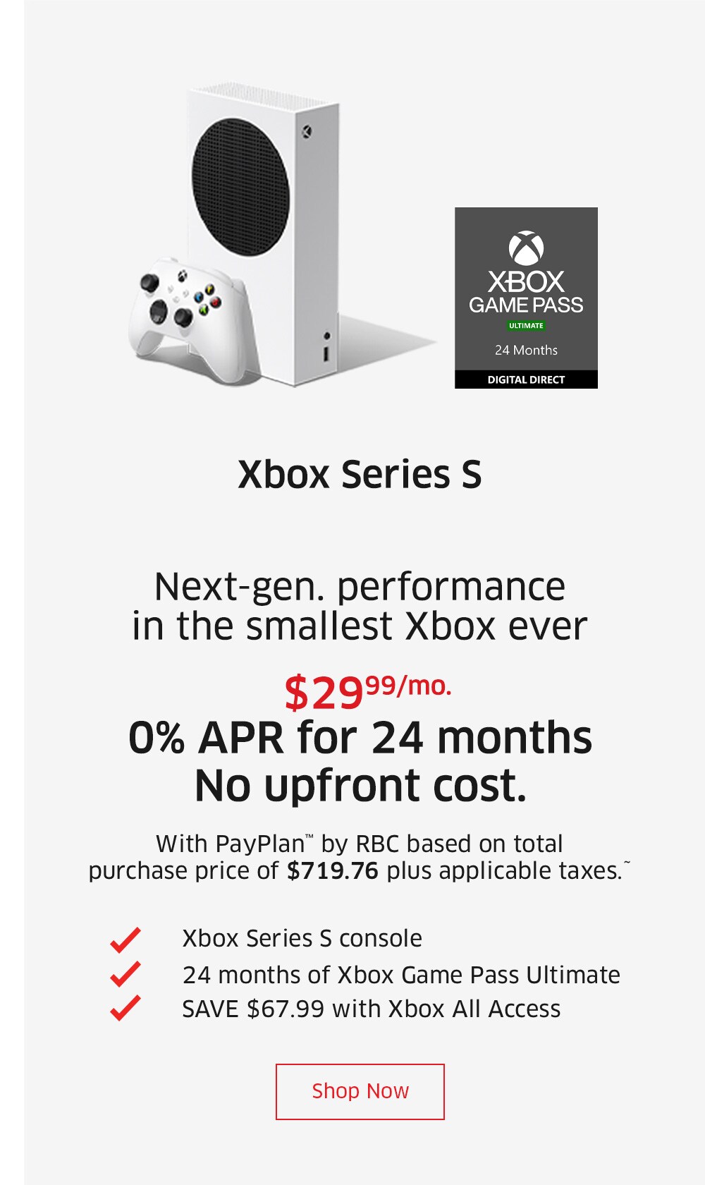 Xbox Series S    $29.99/mo. 0% APR for 24 months No upfront cost. With PayPlan™ by RBC based on total purchase price of $719.96 plus applicable taxes.^  Xbox Series S console 24 months of Xbox Game Pass Ultimate SAVE $60.15 with Xbox All Access  Shop Now