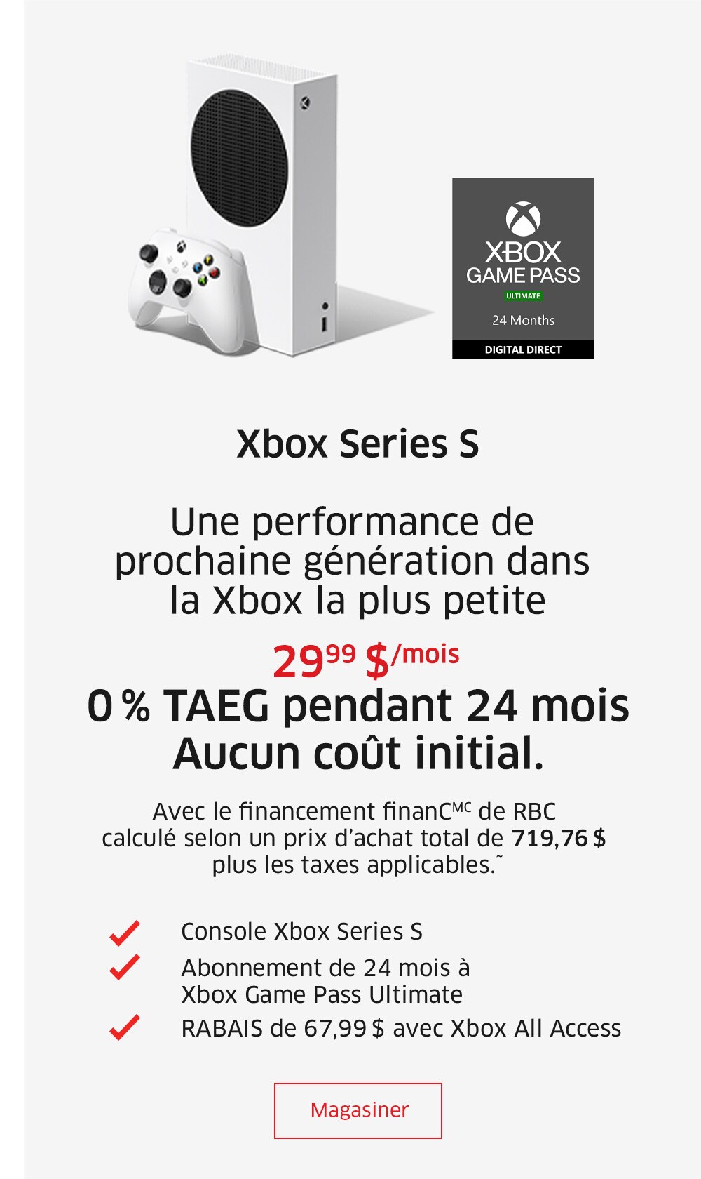 Xbox Series S  Une performance de prochaine génération dans la Xbox la plus petite  29,99 $/mois 0 % TAEG pendant 24 mois Aucun coût initial. Avec le financement finanCMC de RBC calculé selon un prix d’achat total de 719,96 $ plus les taxes applicables.~