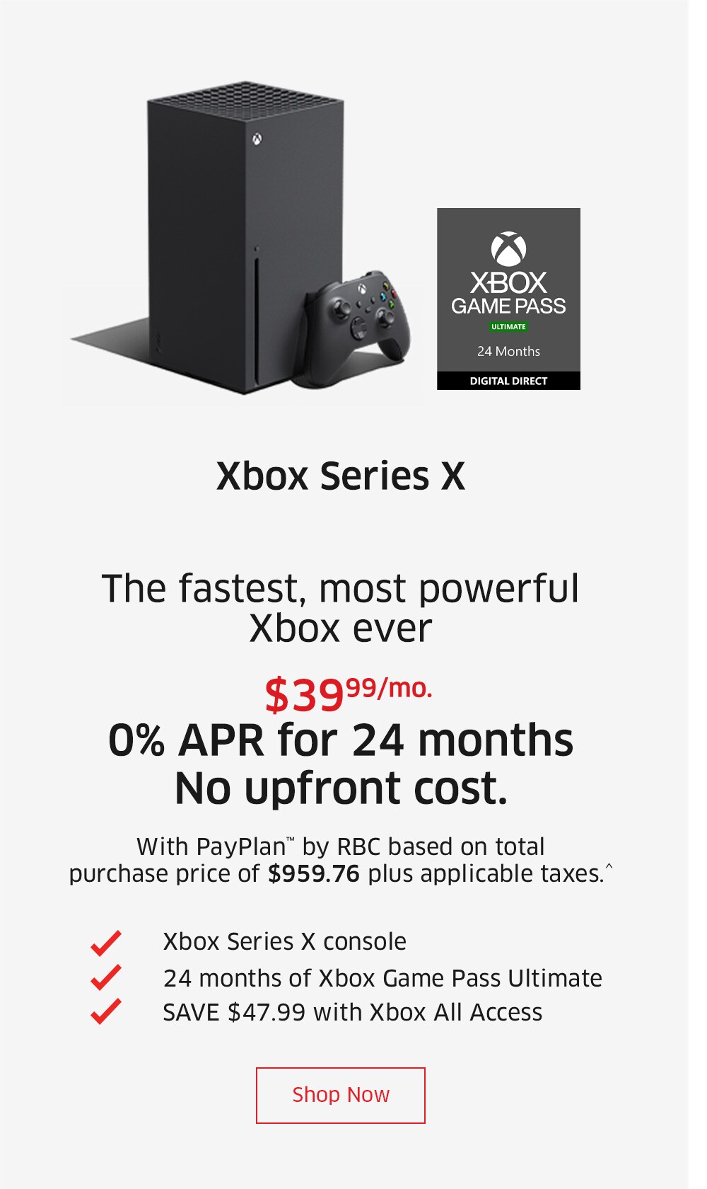 Xbox Series X    $39.99/mo. 0% APR for 24 months No upfront cost. With PayPlan™ by RBC based on total purchase price of $959.76 plus applicable taxes.^  Xbox Series X console 24 months of Xbox Game Pass Ultimate SAVE $40.15 with Xbox All Access  Shop Now