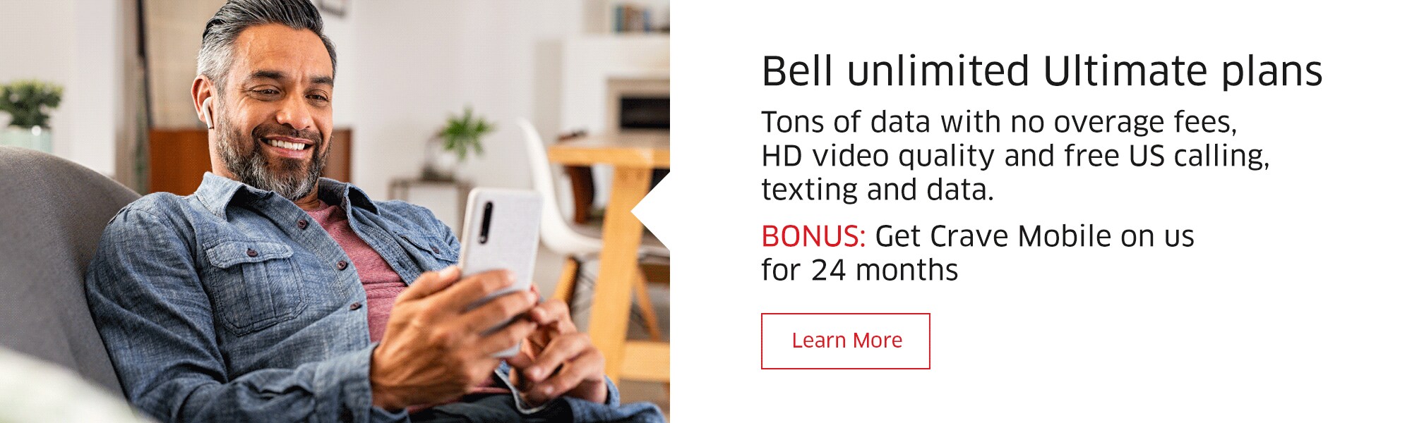 Bell unlimited Ultimate plans  Tons of data with no overage fees, HD video quality and free US calling, texting and data.  Shortened subcopy (mobile): Tons of data with no overage fees  BONUS: Get Crave Mobile on us for 24 months  Learn More