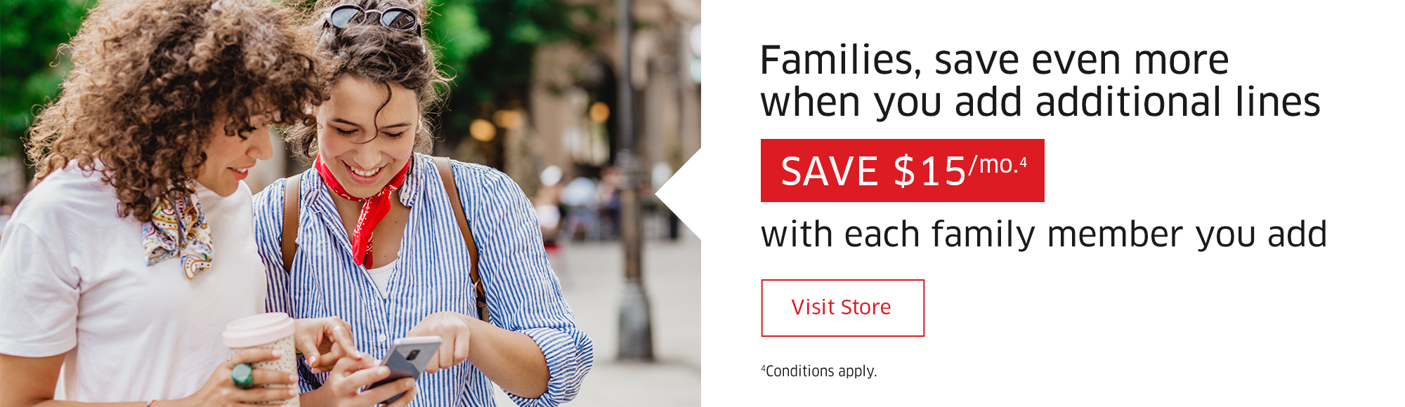 Families, save even more when you add additional lines  SAVE $15/mo.4  with each family member you add  Visit Store  4Conditions apply.