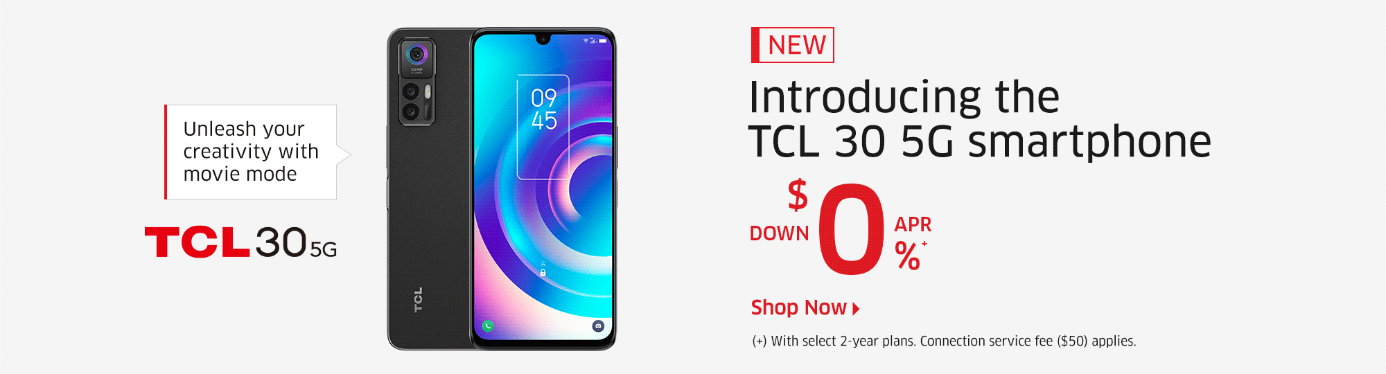 Unleash your creativity with movie mode  NEW  Introducing the TCL 30 5G smartphone  $0 DOWN, 0% APR(+)  (+) With select 2-year plans. Connection service fee ($50) applies.