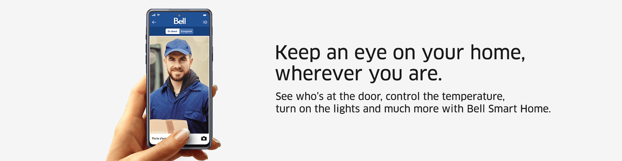 Keep an eye on your home, wherever you are. See who’s at the door, control the temperature, turn on the lights and much more with Bell Smart Home.