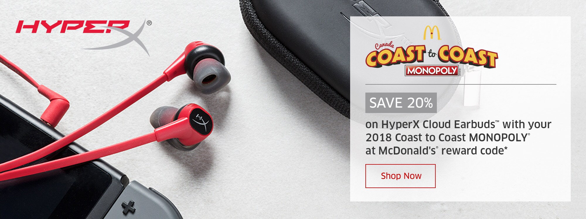 SAVE 20% on HyperX Cloud Earbuds™ with your 2018 Coast to Coast MONOPOLY® at McDonald's® reward code*  Shop Now 