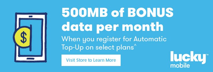500MB of BONUS data per month When you register for Automatic Top-Up on select plans^ Visit Store to Learn More